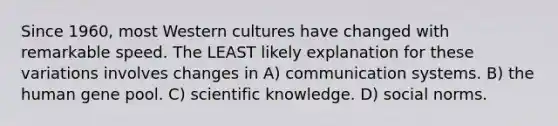 Since 1960, most Western cultures have changed with remarkable speed. The LEAST likely explanation for these variations involves changes in A) communication systems. B) the human gene pool. C) scientific knowledge. D) social norms.