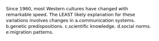 Since 1960, most Western cultures have changed with remarkable speed. The LEAST likely explanation for these variations involves changes in a.communication systems. b.genetic predispositions. c.scientific knowledge. d.social norms. e.migration patterns.