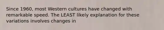 Since 1960, most Western cultures have changed with remarkable speed. The LEAST likely explanation for these variations involves changes in