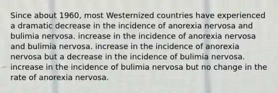 Since about 1960, most Westernized countries have experienced a dramatic decrease in the incidence of anorexia nervosa and bulimia nervosa. increase in the incidence of anorexia nervosa and bulimia nervosa. increase in the incidence of anorexia nervosa but a decrease in the incidence of bulimia nervosa. increase in the incidence of bulimia nervosa but no change in the rate of anorexia nervosa.