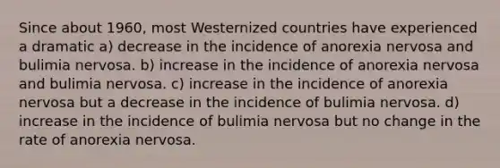 Since about 1960, most Westernized countries have experienced a dramatic a) decrease in the incidence of anorexia nervosa and bulimia nervosa. b) increase in the incidence of anorexia nervosa and bulimia nervosa. c) increase in the incidence of anorexia nervosa but a decrease in the incidence of bulimia nervosa. d) increase in the incidence of bulimia nervosa but no change in the rate of anorexia nervosa.