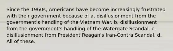 Since the 1960s, Americans have become increasingly frustrated with their government because of a. disillusionment from the government's handling of the Vietnam War. b. disillusionment from the government's handling of the Watergate Scandal. c. disillusionment from President Reagan's Iran-Contra Scandal. d. All of these.