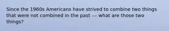 Since the 1960s Americans have strived to combine two things that were not combined in the past --- what are those two things?