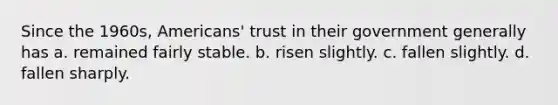 Since the 1960s, Americans' trust in their government generally has a. remained fairly stable. b. risen slightly. c. fallen slightly. d. fallen sharply.