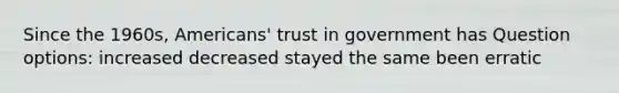 Since the 1960s, Americans' trust in government has Question options: increased decreased stayed the same been erratic