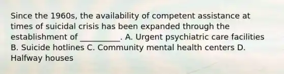 Since the 1960s, the availability of competent assistance at times of suicidal crisis has been expanded through the establishment of __________. A. Urgent psychiatric care facilities B. Suicide hotlines C. Community mental health centers D. Halfway houses