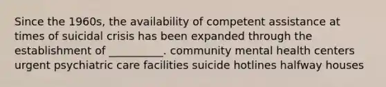 Since the 1960s, the availability of competent assistance at times of suicidal crisis has been expanded through the establishment of __________. community mental health centers urgent psychiatric care facilities suicide hotlines halfway houses