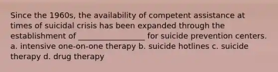 Since the 1960s, the availability of competent assistance at times of suicidal crisis has been expanded through the establishment of _________________ for suicide prevention centers. a. intensive one-on-one therapy b. suicide hotlines c. suicide therapy d. drug therapy