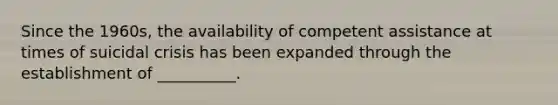 Since the 1960s, the availability of competent assistance at times of suicidal crisis has been expanded through the establishment of __________.