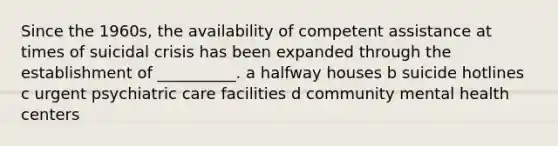 Since the 1960s, the availability of competent assistance at times of suicidal crisis has been expanded through the establishment of __________. a halfway houses b suicide hotlines c urgent psychiatric care facilities d community mental health centers