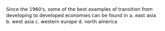 Since the 1960's, some of the best examples of transition from developing to developed economies can be found in a. east asia b. west asia c. western europe d. north america