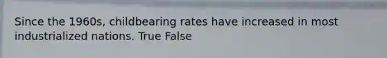 Since the 1960s, childbearing rates have increased in most industrialized nations. True False