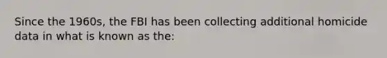 Since the 1960s, the FBI has been collecting additional homicide data in what is known as the: