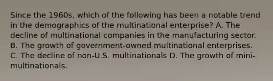 Since the 1960s, which of the following has been a notable trend in the demographics of the multinational enterprise? A. The decline of multinational companies in the manufacturing sector. B. The growth of government-owned multinational enterprises. C. The decline of non-U.S. multinationals D. The growth of mini-multinationals.