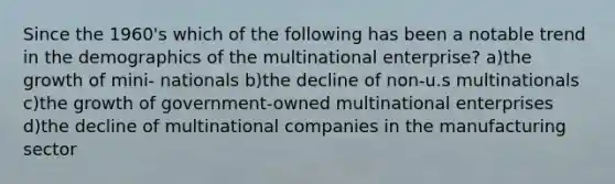 Since the 1960's which of the following has been a notable trend in the demographics of the multinational enterprise? a)the growth of mini- nationals b)the decline of non-u.s multinationals c)the growth of government-owned multinational enterprises d)the decline of multinational companies in the manufacturing sector