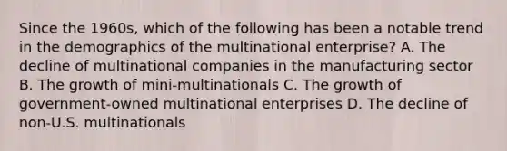 Since the 1960s, which of the following has been a notable trend in the demographics of the multinational enterprise? A. The decline of multinational companies in the manufacturing sector B. The growth of mini-multinationals C. The growth of government-owned multinational enterprises D. The decline of non-U.S. multinationals