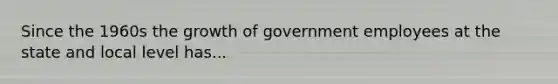 Since the 1960s the growth of government employees at the state and local level has...