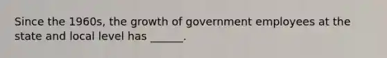 Since the 1960s, the growth of government employees at the state and local level has ______.