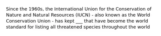 Since the 1960s, the International Union for the Conservation of Nature and Natural Resources (IUCN) - also known as the World Conservation Union - has kept ___ that have become the world standard for listing all threatened species throughout the world