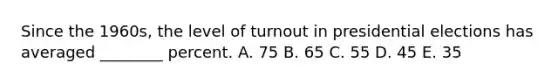 Since the 1960s, the level of turnout in presidential elections has averaged ________ percent. A. 75 B. 65 C. 55 D. 45 E. 35