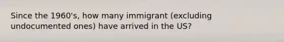 Since the 1960's, how many immigrant (excluding undocumented ones) have arrived in the US?