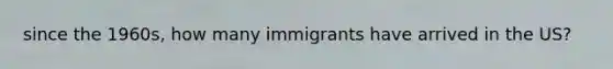 since the 1960s, how many immigrants have arrived in the US?