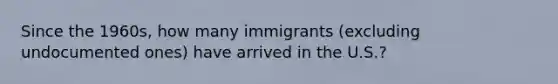 Since the 1960s, how many immigrants (excluding undocumented ones) have arrived in the U.S.?