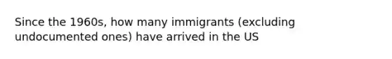 Since the 1960s, how many immigrants (excluding undocumented ones) have arrived in the US