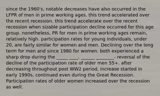 since the 1960's, notable decreases have also occurred in the LFPR of men in prime working ages. this trend accelerated over the recent recession. this trend accelerate over the recent recession when sizable participation decline occurred for this age group. nonetheless, PR for men in prime working ages remain, relatively high. participation rates for young individuals, under 20, are fairly similar for women and men. Declining over the long term for men and since 1980 for women. both experienced a sharp drop during the _____ ____. ______ ________- reversal of the decline of the participation rate of older men 55+. after decreasing throughout post WW2 period, increase started in early 1990s, continued even during the Great Recession. Participation rates of older women increased over the recession as well.