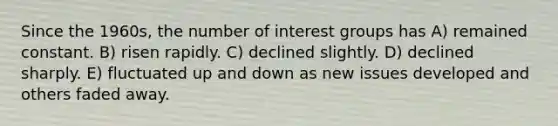 Since the 1960s, the number of <a href='https://www.questionai.com/knowledge/kiXYXLKJmH-interest-groups' class='anchor-knowledge'>interest groups</a> has A) remained constant. B) risen rapidly. C) declined slightly. D) declined sharply. E) fluctuated up and down as new issues developed and others faded away.