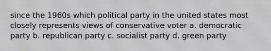 since the 1960s which political party in the united states most closely represents views of conservative voter a. democratic party b. republican party c. socialist party d. green party