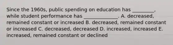 Since the​ 1960s, public spending on education has​ _________, while student performance has​ ______________. A. ​decreased, remained constant or increased B. ​decreased, remained constant or increased C. ​decreased, decreased D. ​increased, increased E. ​increased, remained constant or declined