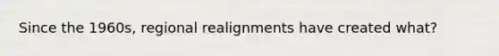 Since the 1960s, regional realignments have created what?