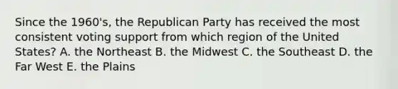 Since the 1960's, the Republican Party has received the most consistent voting support from which region of the United States? A. the Northeast B. the Midwest C. the Southeast D. the Far West E. the Plains