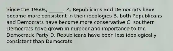 Since the 1960s, ______. A. Republicans and Democrats have become more consistent in their ideologies B. both Republicans and Democrats have become more conservative C. southern Democrats have grown in number and importance to the Democratic Party D. Republicans have been less ideologically consistent than Democrats