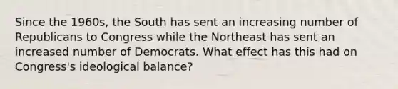 Since the 1960s, the South has sent an increasing number of Republicans to Congress while the Northeast has sent an increased number of Democrats. What effect has this had on Congress's ideological balance?