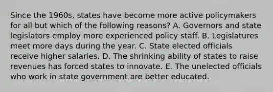 Since the 1960s, states have become more active policymakers for all but which of the following reasons? A. Governors and state legislators employ more experienced policy staff. B. Legislatures meet more days during the year. C. State elected officials receive higher salaries. D. The shrinking ability of states to raise revenues has forced states to innovate. E. The unelected officials who work in state government are better educated.