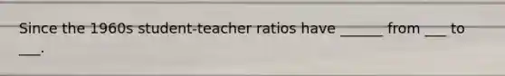 Since the 1960s student-teacher ratios have ______ from ___ to ___.