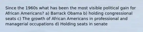 Since the 1960s what has been the most visible political gain for African Americans? a) Barrack Obama b) holding congressional seats c) The growth of African Americans in professional and managerial occupations d) Holding seats in senate