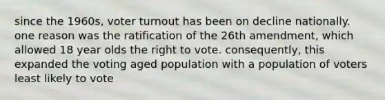 since the 1960s, voter turnout has been on decline nationally. one reason was the ratification of the 26th amendment, which allowed 18 year olds the right to vote. consequently, this expanded the voting aged population with a population of voters least likely to vote