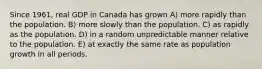 Since 1961, real GDP in Canada has grown A) more rapidly than the population. B) more slowly than the population. C) as rapidly as the population. D) in a random unpredictable manner relative to the population. E) at exactly the same rate as population growth in all periods.