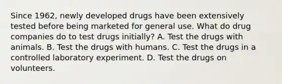 Since 1962, newly developed drugs have been extensively tested before being marketed for general use. What do drug companies do to test drugs initially? A. Test the drugs with animals. B. Test the drugs with humans. C. Test the drugs in a controlled laboratory experiment. D. Test the drugs on volunteers.