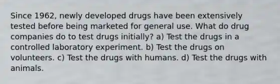 Since 1962, newly developed drugs have been extensively tested before being marketed for general use. What do drug companies do to test drugs initially? a) Test the drugs in a controlled laboratory experiment. b) Test the drugs on volunteers. c) Test the drugs with humans. d) Test the drugs with animals.