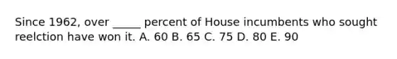 Since 1962, over _____ percent of House incumbents who sought reelction have won it. A. 60 B. 65 C. 75 D. 80 E. 90