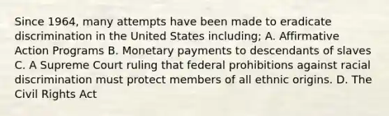 Since 1964, many attempts have been made to eradicate discrimination in the United States including; A. <a href='https://www.questionai.com/knowledge/k15TsidlpG-affirmative-action' class='anchor-knowledge'>affirmative action</a> Programs B. Monetary payments to descendants of slaves C. A Supreme Court ruling that federal prohibitions against racial discrimination must protect members of all ethnic origins. D. The Civil Rights Act