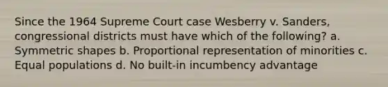 Since the 1964 Supreme Court case Wesberry v. Sanders, congressional districts must have which of the following? a. Symmetric shapes b. Proportional representation of minorities c. Equal populations d. No built-in incumbency advantage