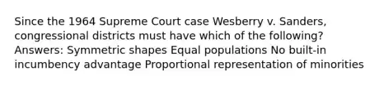 Since the 1964 Supreme Court case Wesberry v. Sanders, congressional districts must have which of the following? Answers: Symmetric shapes Equal populations No built-in incumbency advantage Proportional representation of minorities