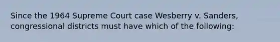 Since the 1964 Supreme Court case Wesberry v. Sanders, congressional districts must have which of the following: