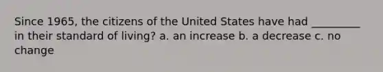 Since 1965, the citizens of the United States have had _________ in their standard of living? a. an increase b. a decrease c. no change