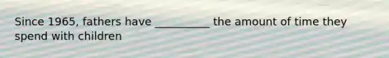 Since 1965, fathers have __________ the amount of time they spend with children